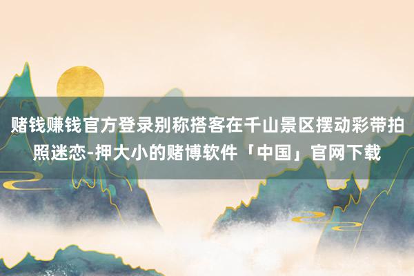 赌钱赚钱官方登录别称搭客在千山景区摆动彩带拍照迷恋-押大小的赌博软件「中国」官网下载