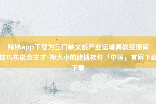 赌钱app下载为三门峡文旅产业运输高教授期间技巧东说念主才-押大小的赌博软件「中国」官网下载