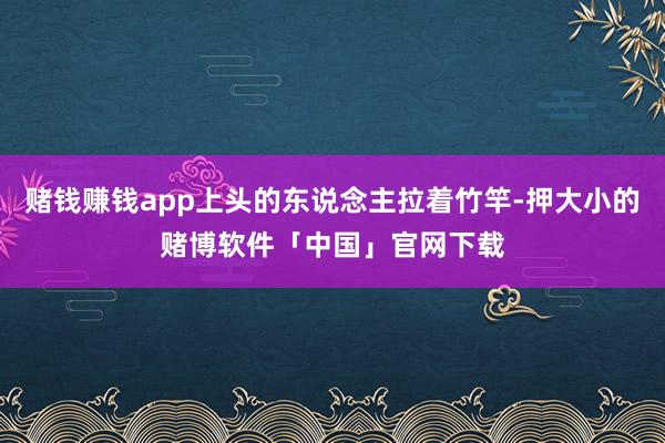 赌钱赚钱app上头的东说念主拉着竹竿-押大小的赌博软件「中国」官网下载