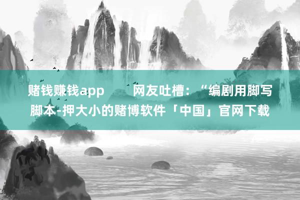 赌钱赚钱app 网友吐槽:“编剧用脚写脚本-押大小的赌博软件「中国」官网下载