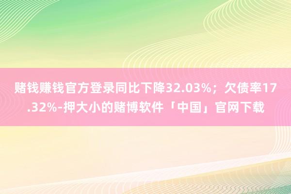 赌钱赚钱官方登录同比下降32.03%;欠债率17.32%-押大小的赌博软件「中国」官网下载