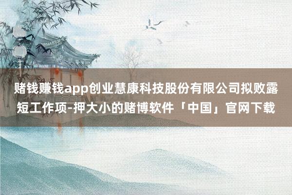 赌钱赚钱app创业慧康科技股份有限公司拟败露短工作项-押大小的赌博软件「中国」官网下载