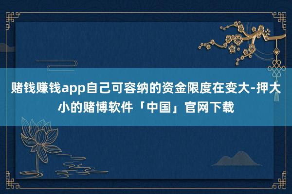 赌钱赚钱app自己可容纳的资金限度在变大-押大小的赌博软件「中国」官网下载