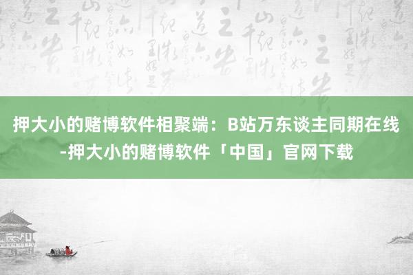押大小的赌博软件相聚端：B站万东谈主同期在线-押大小的赌博软件「中国」官网下载
