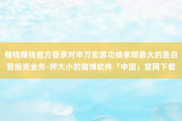 赌钱赚钱官方登录对申万宏源功绩孝顺最大的是自营投资业务-押大小的赌博软件「中国」官网下载