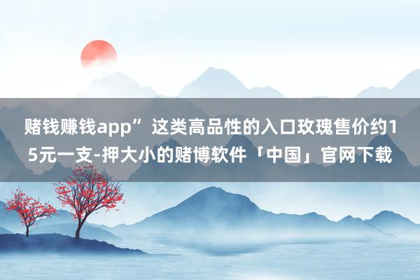 赌钱赚钱app” 这类高品性的入口玫瑰售价约15元一支-押大小的赌博软件「中国」官网下载