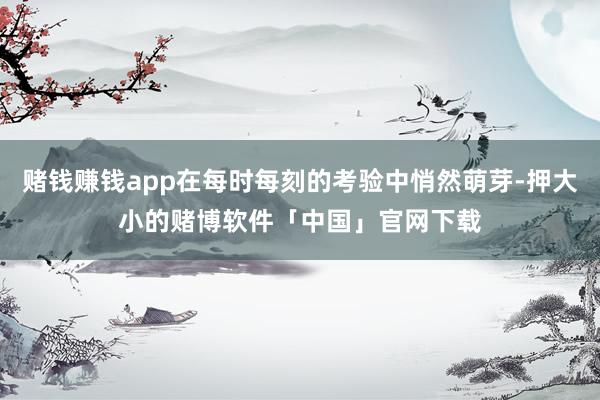 赌钱赚钱app在每时每刻的考验中悄然萌芽-押大小的赌博软件「中国」官网下载