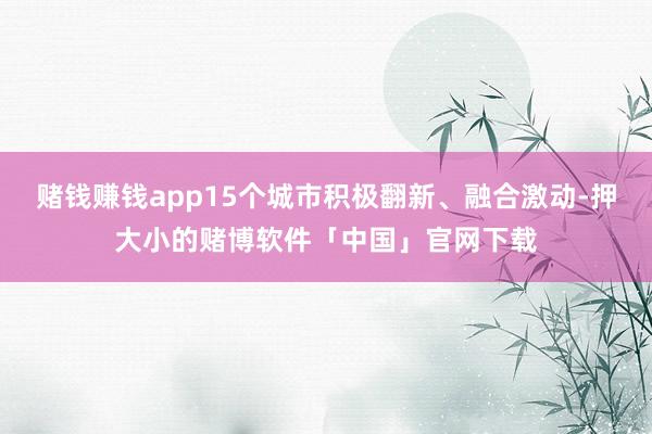 赌钱赚钱app15个城市积极翻新、融合激动-押大小的赌博软件「中国」官网下载