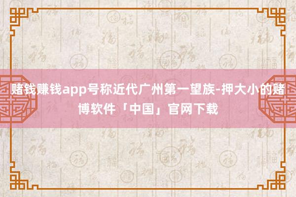 赌钱赚钱app号称近代广州第一望族-押大小的赌博软件「中国」官网下载