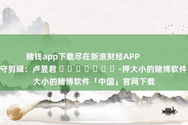 赌钱app下载尽在新浪财经APP            						职守剪辑：卢昱君 							-押大小的赌博软件「中国」官网下载