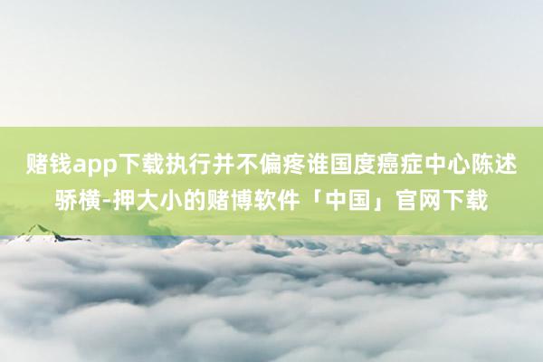 赌钱app下载执行并不偏疼谁国度癌症中心陈述骄横-押大小的赌博软件「中国」官网下载