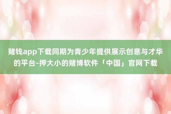 赌钱app下载同期为青少年提供展示创意与才华的平台-押大小的赌博软件「中国」官网下载