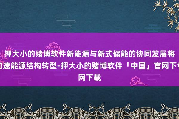 押大小的赌博软件新能源与新式储能的协同发展将加速能源结构转型-押大小的赌博软件「中国」官网下载