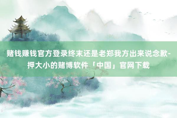 赌钱赚钱官方登录终末还是老郑我方出来说念歉-押大小的赌博软件「中国」官网下载