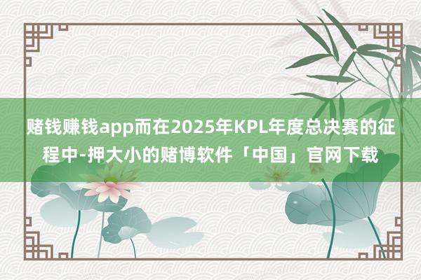 赌钱赚钱app而在2025年KPL年度总决赛的征程中-押大小的赌博软件「中国」官网下载