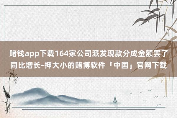 赌钱app下载164家公司派发现款分成金额罢了同比增长-押大小的赌博软件「中国」官网下载