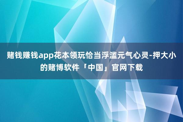 赌钱赚钱app花本领玩恰当浮滥元气心灵-押大小的赌博软件「中国」官网下载