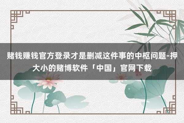 赌钱赚钱官方登录才是删减这件事的中枢问题-押大小的赌博软件「中国」官网下载