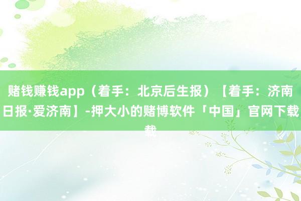 赌钱赚钱app（着手：北京后生报）【着手：济南日报·爱济南】-押大小的赌博软件「中国」官网下载