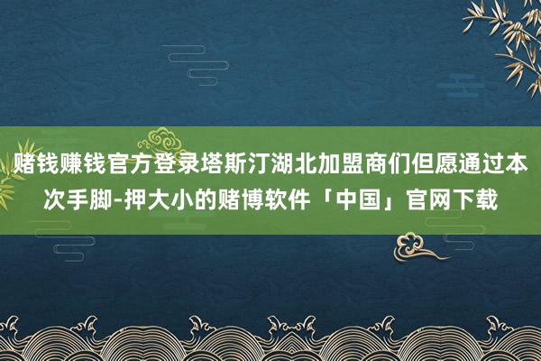 赌钱赚钱官方登录塔斯汀湖北加盟商们但愿通过本次手脚-押大小的赌博软件「中国」官网下载