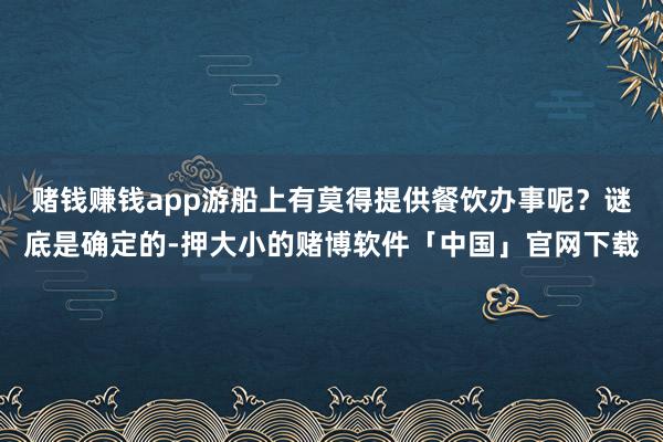 赌钱赚钱app游船上有莫得提供餐饮办事呢?谜底是确定的-押大小的赌博软件「中国」官网下载