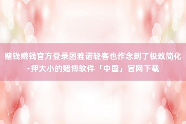 赌钱赚钱官方登录图雅诺轻客也作念到了极致简化-押大小的赌博软件「中国」官网下载