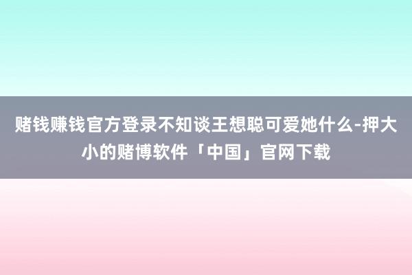 赌钱赚钱官方登录不知谈王想聪可爱她什么-押大小的赌博软件「中国」官网下载