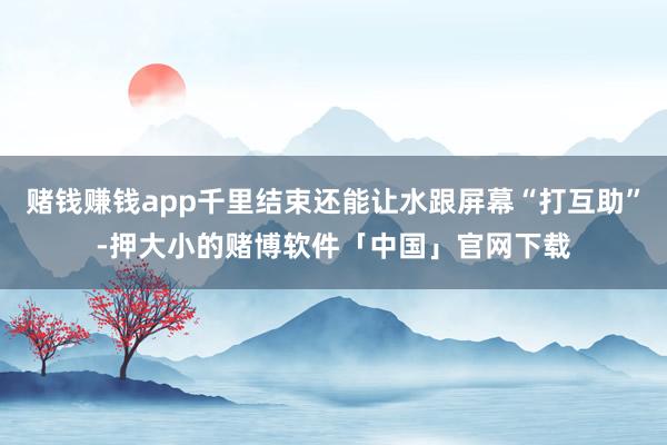 赌钱赚钱app千里结束还能让水跟屏幕“打互助”-押大小的赌博软件「中国」官网下载