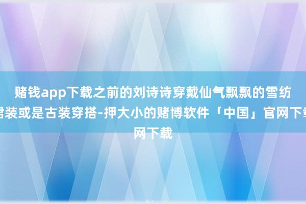 赌钱app下载之前的刘诗诗穿戴仙气飘飘的雪纺裙装或是古装穿搭-押大小的赌博软件「中国」官网下载