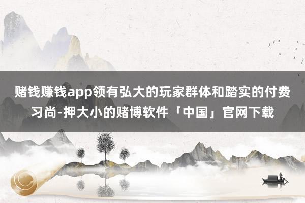 赌钱赚钱app领有弘大的玩家群体和踏实的付费习尚-押大小的赌博软件「中国」官网下载
