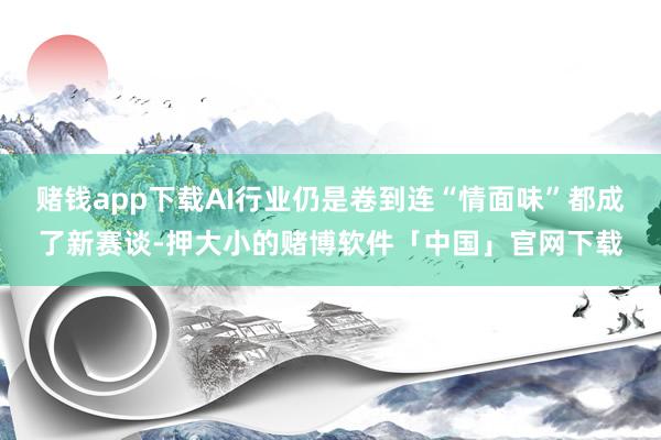 赌钱app下载AI行业仍是卷到连“情面味”都成了新赛谈-押大小的赌博软件「中国」官网下载