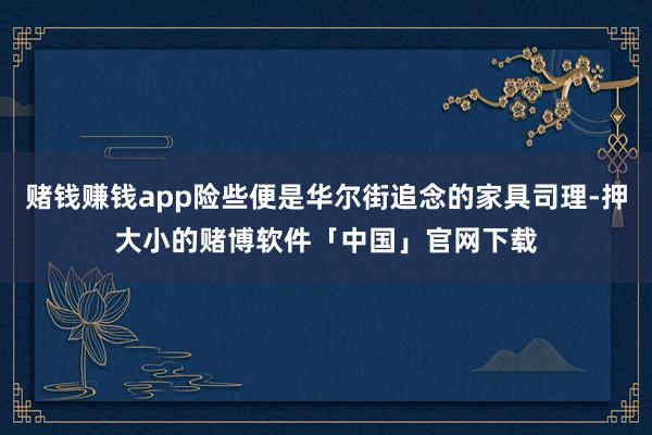 赌钱赚钱app险些便是华尔街追念的家具司理-押大小的赌博软件「中国」官网下载