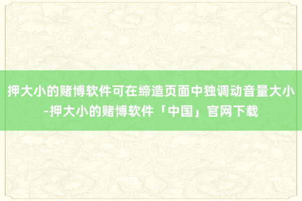 押大小的赌博软件可在缔造页面中独调动音量大小-押大小的赌博软件「中国」官网下载
