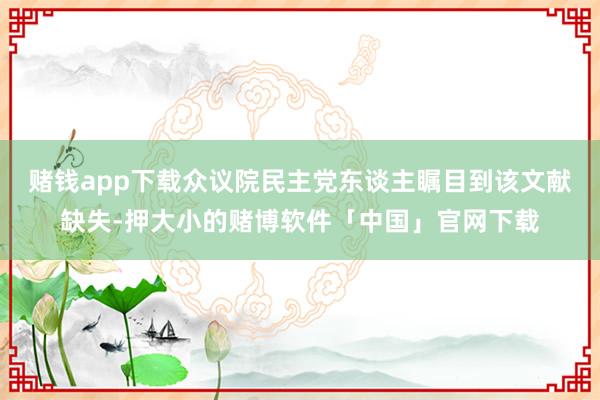 赌钱app下载众议院民主党东谈主瞩目到该文献缺失-押大小的赌博软件「中国」官网下载