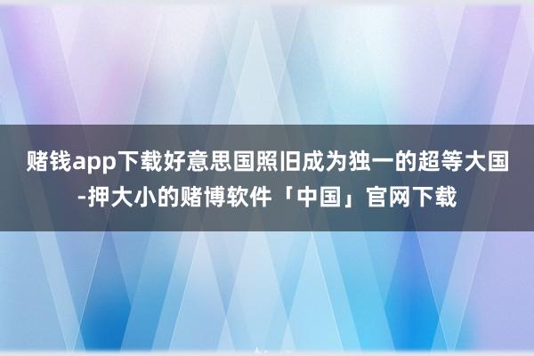 赌钱app下载好意思国照旧成为独一的超等大国-押大小的赌博软件「中国」官网下载