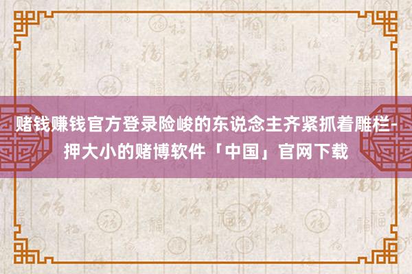 赌钱赚钱官方登录险峻的东说念主齐紧抓着雕栏-押大小的赌博软件「中国」官网下载