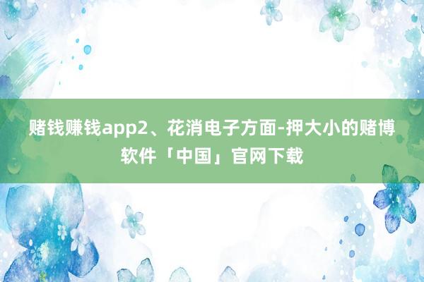 赌钱赚钱app 2、花消电子方面-押大小的赌博软件「中国」官网下载
