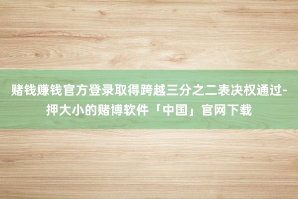 赌钱赚钱官方登录取得跨越三分之二表决权通过-押大小的赌博软件「中国」官网下载