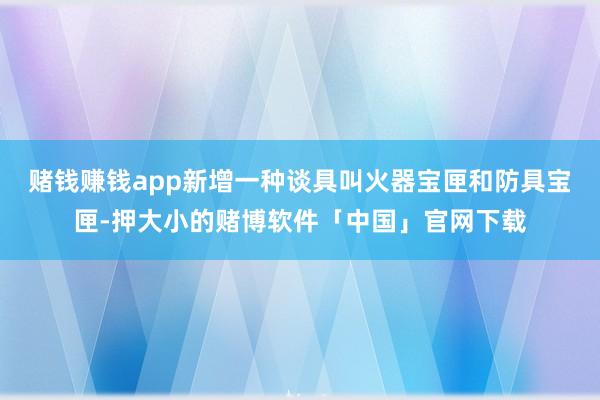 赌钱赚钱app新增一种谈具叫火器宝匣和防具宝匣-押大小的赌博软件「中国」官网下载