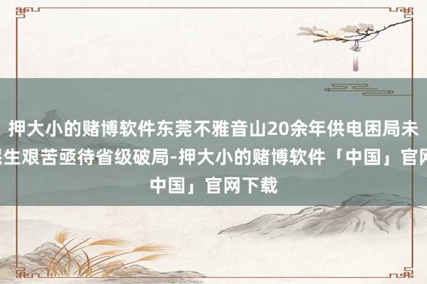 押大小的赌博软件东莞不雅音山20余年供电困局未解, 民生艰苦亟待省级破局-押大小的赌博软件「中国」官网下载