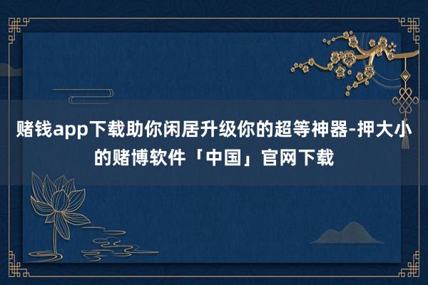 赌钱app下载助你闲居升级你的超等神器-押大小的赌博软件「中国」官网下载