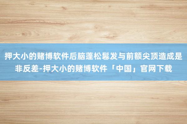 押大小的赌博软件后脑蓬松鬈发与前额尖顶造成是非反差-押大小的赌博软件「中国」官网下载
