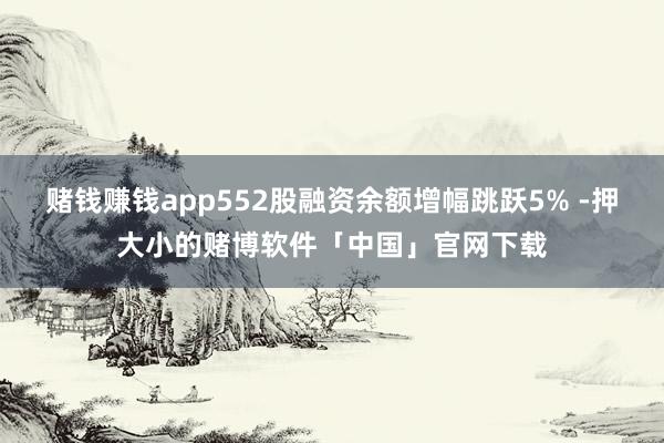 赌钱赚钱app552股融资余额增幅跳跃5% -押大小的赌博软件「中国」官网下载