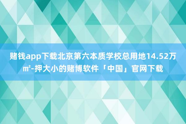 赌钱app下载北京第六本质学校总用地14.52万㎡-押大小的赌博软件「中国」官网下载