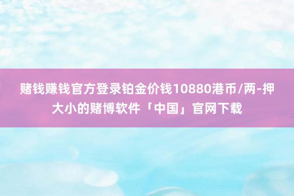 赌钱赚钱官方登录铂金价钱10880港币/两-押大小的赌博软件「中国」官网下载