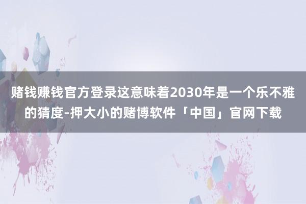 赌钱赚钱官方登录这意味着2030年是一个乐不雅的猜度-押大小的赌博软件「中国」官网下载