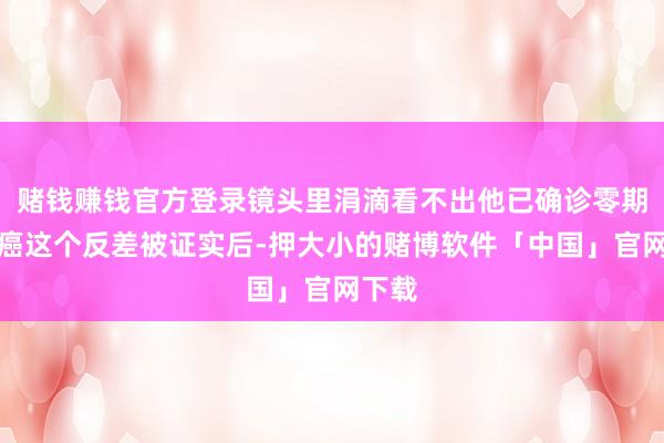 赌钱赚钱官方登录镜头里涓滴看不出他已确诊零期肺腺癌这个反差被证实后-押大小的赌博软件「中国」官网下载