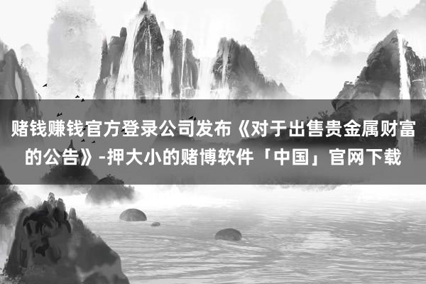赌钱赚钱官方登录公司发布《对于出售贵金属财富的公告》-押大小的赌博软件「中国」官网下载