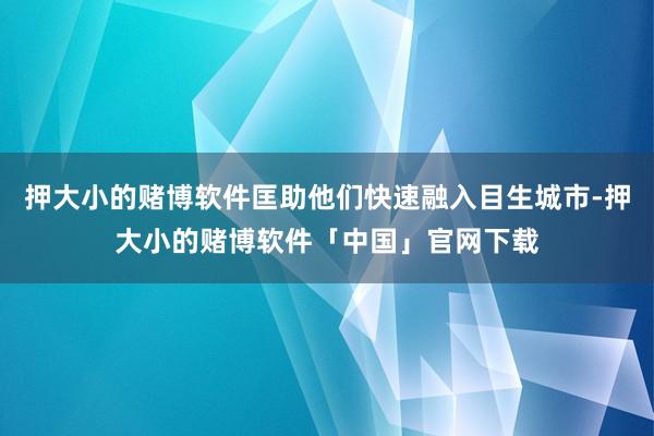 押大小的赌博软件匡助他们快速融入目生城市-押大小的赌博软件「中国」官网下载