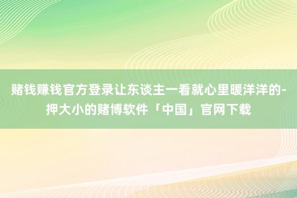 赌钱赚钱官方登录让东谈主一看就心里暖洋洋的-押大小的赌博软件「中国」官网下载